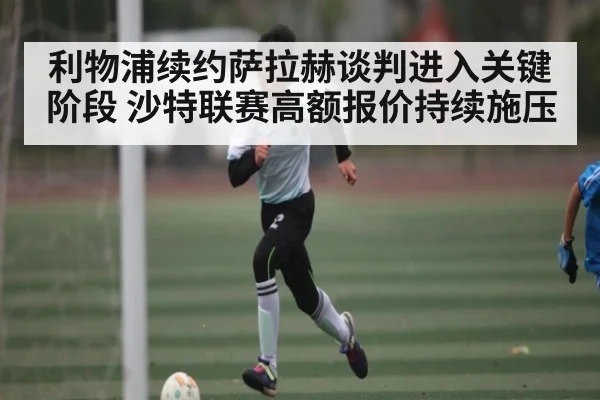 利物浦续约萨拉赫谈判进入关键阶段 沙特联赛高额报价持续施压
